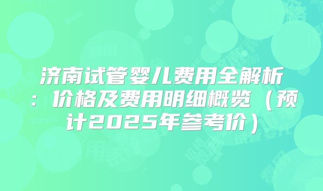济南试管婴儿费用全解析：价格及费用明细概览（预计2025年参考价）