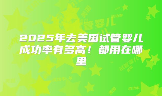 2025年去美国试管婴儿成功率有多高!都用在哪里