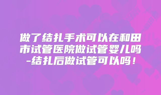 做了结扎手术可以在和田市试管医院做试管婴儿吗-结扎后做试管可以吗！
