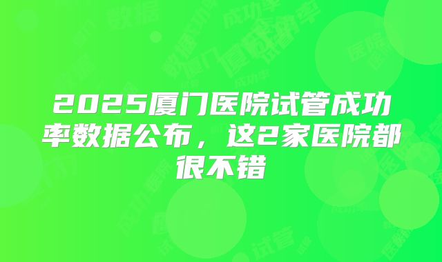 2025厦门医院试管成功率数据公布,这2家医院都很不错