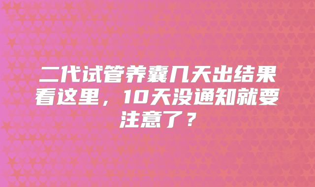 二代试管养囊几天出结果看这里，10天没通知就要注意了？