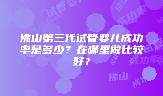 佛山第三代试管婴儿成功率是多少?在哪里做比较好?