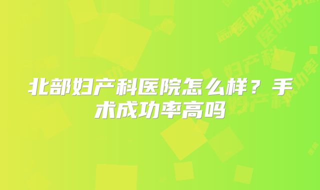 北部妇产科医院怎么样？手术成功率高吗