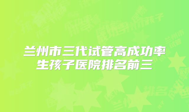 兰州市三代试管高成功率生孩子医院排名前三