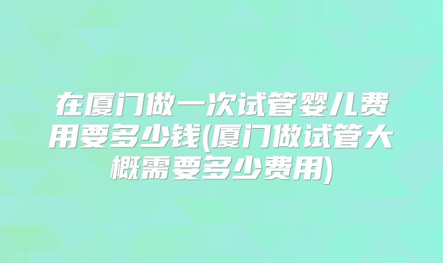 在厦门做一次试管婴儿费用要多少钱(厦门做试管大概需要多少费用)