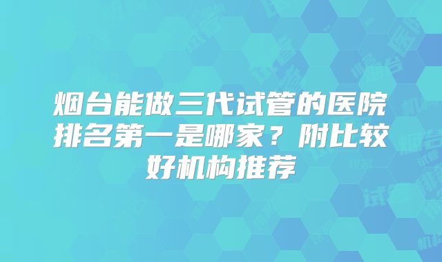 烟台能做三代试管的医院排名第一是哪家？附比较好机构推荐