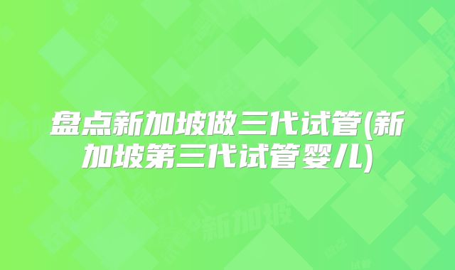 盘点新加坡做三代试管(新加坡第三代试管婴儿)