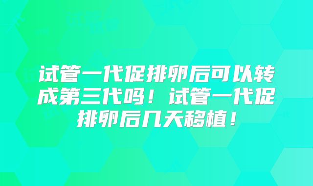 试管一代促排卵后可以转成第三代吗！试管一代促排卵后几天移植！