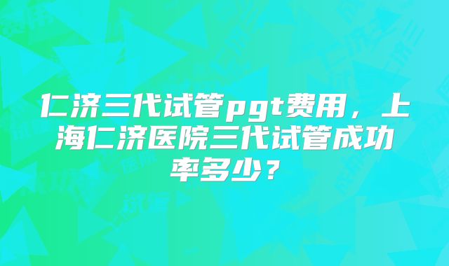 仁济三代试管pgt费用,上海仁济医院三代试管成功率多少?