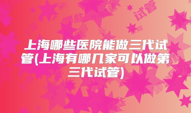 上海哪些医院能做三代试管(上海有哪几家可以做第三代试管)