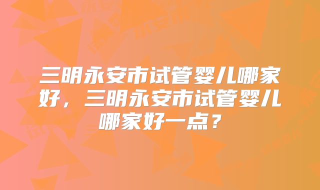 三明永安市试管婴儿哪家好,三明永安市试管婴儿哪家好一点?