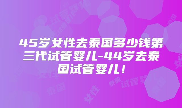 45岁女性去泰国多少钱第三代试管婴儿-44岁去泰国试管婴儿!