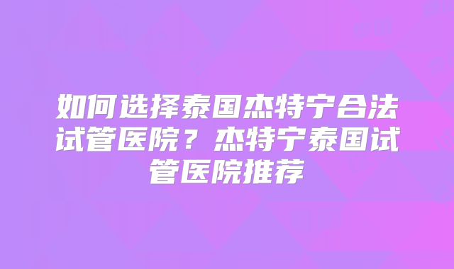 如何选择泰国杰特宁合法试管医院?杰特宁泰国试管医院推荐