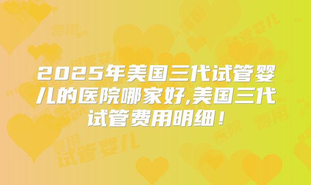 2025年美国三代试管婴儿的医院哪家好,美国三代试管费用明细!