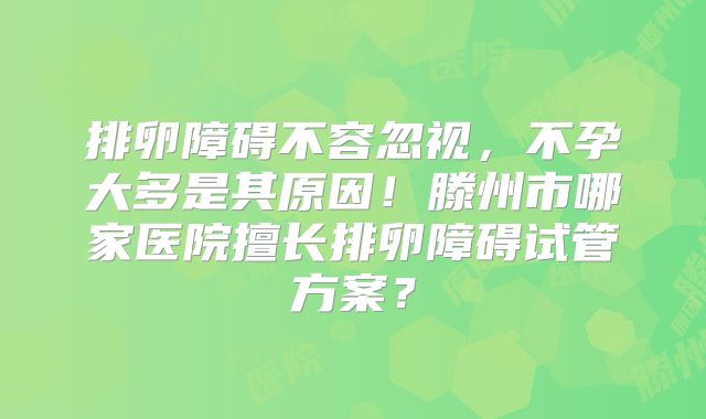排卵障碍不容忽视，不孕大多是其原因！滕州市哪家医院擅长排卵障碍试管方案？
