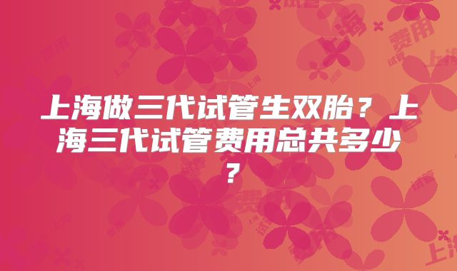 上海做三代试管生双胎？上海三代试管费用总共多少？