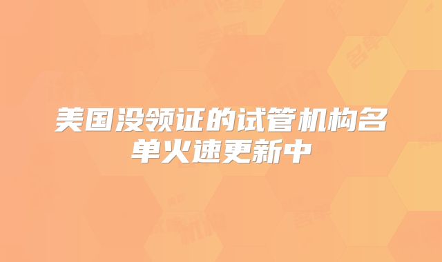 美国没领证的试管机构名单火速更新中