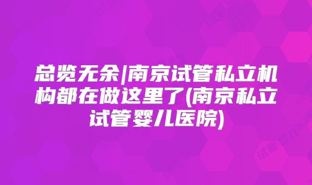 总览无余|南京试管私立机构都在做这里了(南京私立试管婴儿医院)