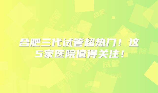 合肥三代试管超热门!这5家医院值得关注!