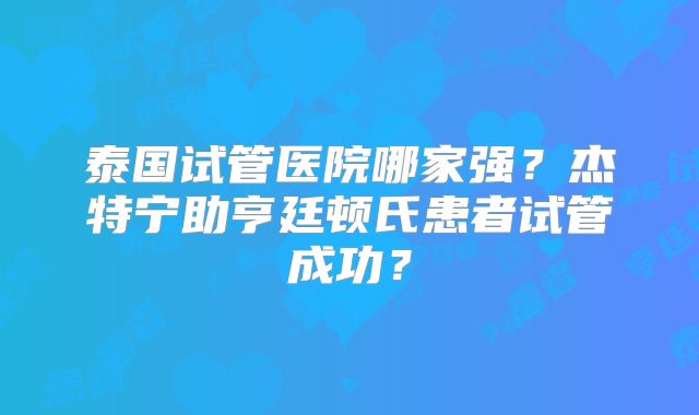 泰国试管医院哪家强?杰特宁助亨廷顿氏患者试管成功?