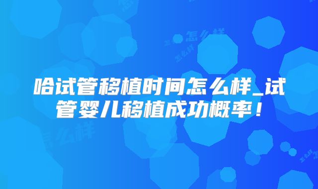 哈试管移植时间怎么样_试管婴儿移植成功概率!