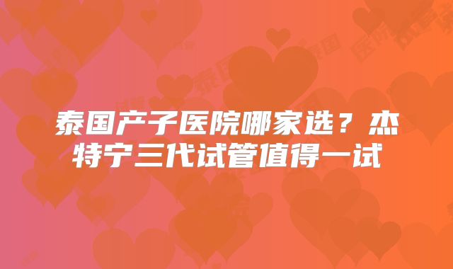 泰国产子医院哪家选?杰特宁三代试管值得一试