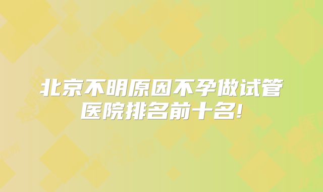 北京不明原因不孕做试管医院排名前十名!