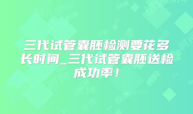三代试管囊胚检测要花多长时间_三代试管囊胚送检成功率！