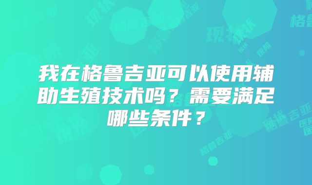 我在格鲁吉亚可以使用辅助生殖技术吗？需要满足哪些条件？