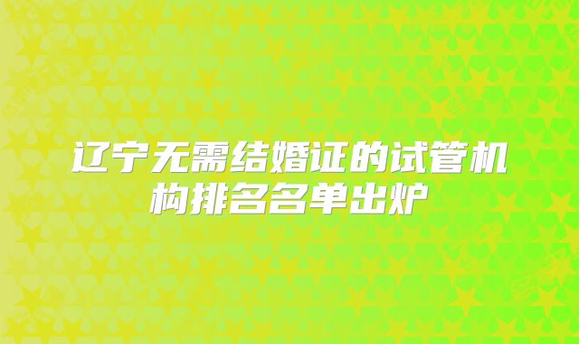 辽宁无需结婚证的试管机构排名名单出炉