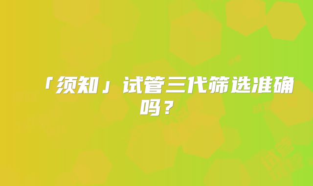 「须知」试管三代筛选准确吗？