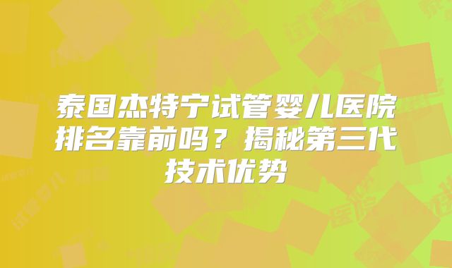 泰国杰特宁试管婴儿医院排名靠前吗？揭秘第三代技术优势