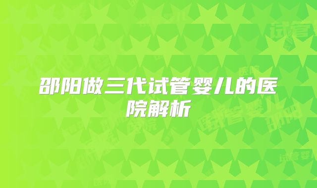 邵阳做三代试管婴儿的医院解析