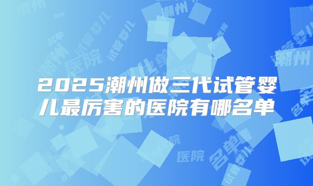 2025潮州做三代试管婴儿最厉害的医院有哪名单
