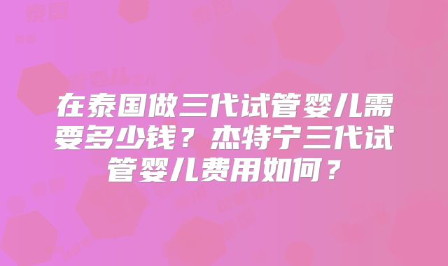 在泰国做三代试管婴儿需要多少钱?杰特宁三代试管婴儿费用如何?