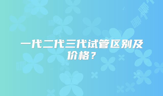 一代二代三代试管区别及价格？