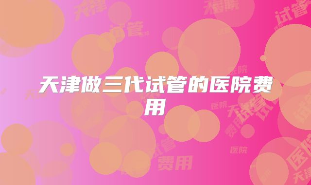 天津做三代试管的医院费用