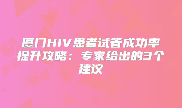 厦门HIV患者试管成功率提升攻略:专家给出的3个建议