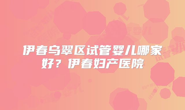 伊春乌翠区试管婴儿哪家好?伊春妇产医院