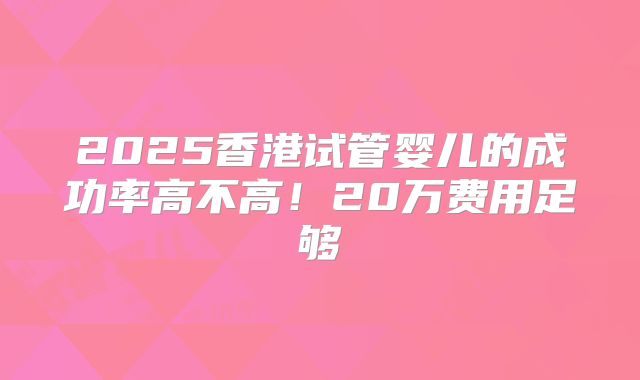 2025香港试管婴儿的成功率高不高！20万费用足够