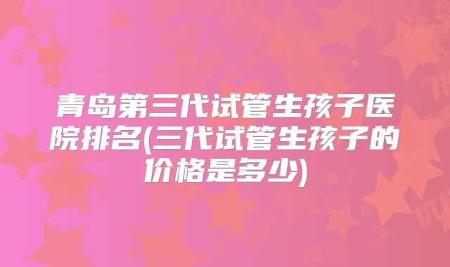 青岛第三代试管生孩子医院排名(三代试管生孩子的价格是多少)
