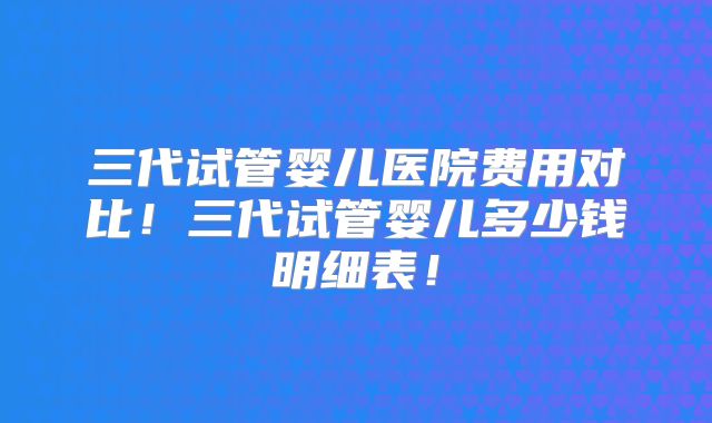 三代试管婴儿医院费用对比!三代试管婴儿多少钱明细表!