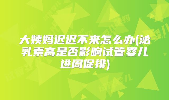 大姨妈迟迟不来怎么办(泌乳素高是否影响试管婴儿进周促排)