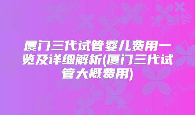 厦门三代试管婴儿费用一览及详细解析(厦门三代试管大概费用)