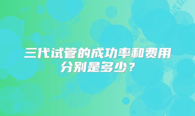 三代试管的成功率和费用分别是多少?