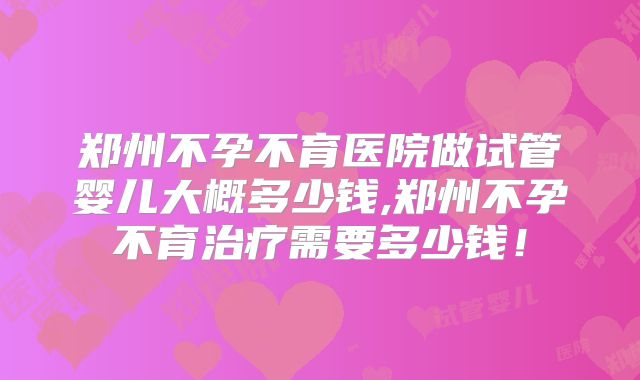 郑州不孕不育医院做试管婴儿大概多少钱,郑州不孕不育治疗需要多少钱!