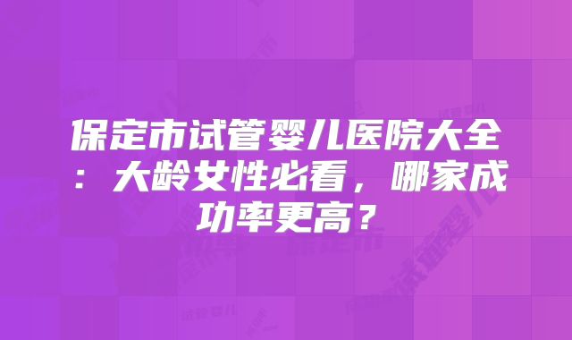 保定市试管婴儿医院大全：大龄女性必看，哪家成功率更高？