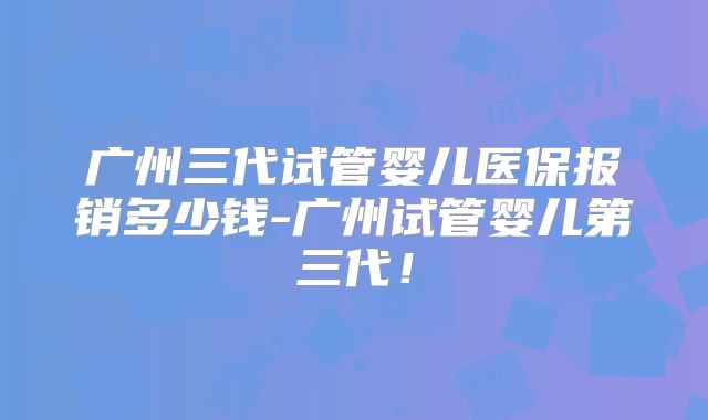 广州三代试管婴儿医保报销多少钱-广州试管婴儿第三代！