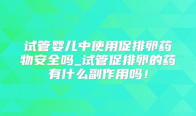 试管婴儿中使用促排卵药物安全吗_试管促排卵的药有什么副作用吗!