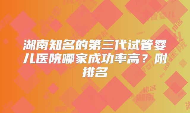 湖南知名的第三代试管婴儿医院哪家成功率高？附排名